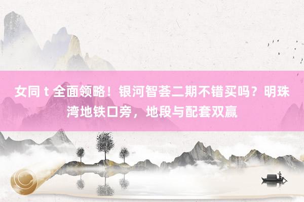 女同 t 全面领略！银河智荟二期不错买吗？明珠湾地铁口旁，地段与配套双赢