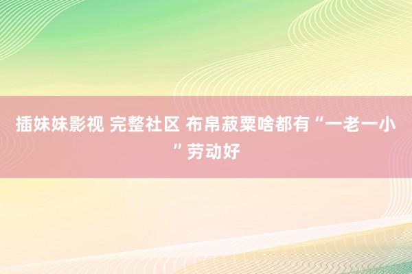 插妹妹影视 完整社区 布帛菽粟啥都有“一老一小”劳动好