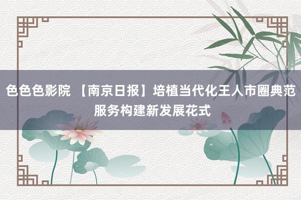 色色色影院 【南京日报】培植当代化王人市圈典范 服务构建新发展花式