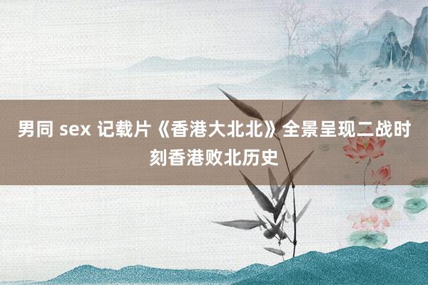 男同 sex 记载片《香港大北北》全景呈现二战时刻香港败北历史