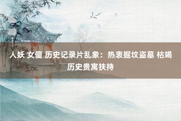 人妖 女優 历史记录片乱象：热衷掘坟盗墓 枯竭历史贵寓扶持