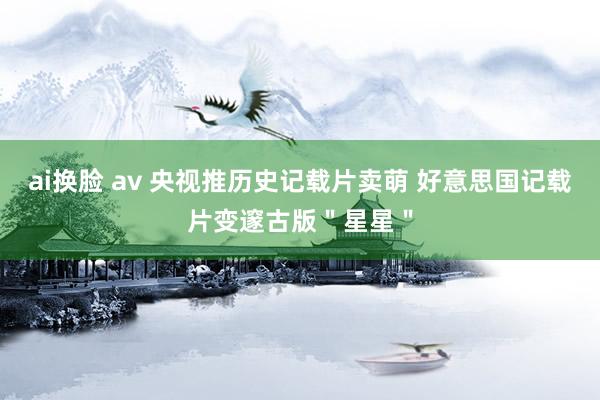 ai换脸 av 央视推历史记载片卖萌 好意思国记载片变邃古版＂星星＂