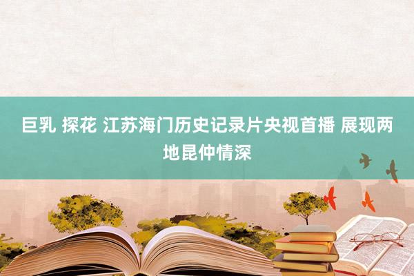 巨乳 探花 江苏海门历史记录片央视首播 展现两地昆仲情深