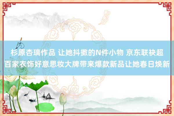 杉原杏璃作品 让她抖擞的N件小物 京东联袂超百家衣饰好意思妆大牌带来爆款新品让她春日焕新