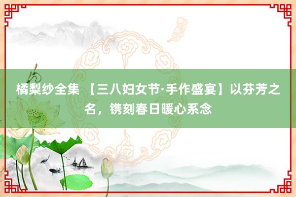 橘梨纱全集 【三八妇女节·手作盛宴】以芬芳之名，镌刻春日暖心系念
