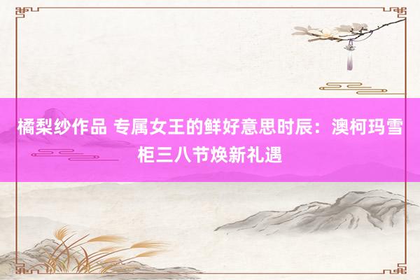 橘梨纱作品 专属女王的鲜好意思时辰：澳柯玛雪柜三八节焕新礼遇