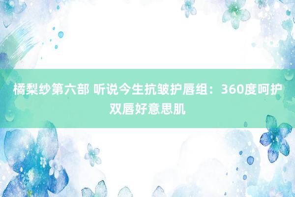 橘梨纱第六部 听说今生抗皱护唇组：360度呵护双唇好意思肌