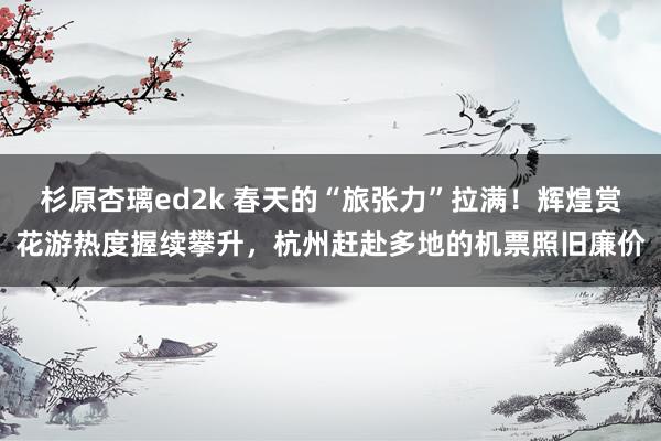杉原杏璃ed2k 春天的“旅张力”拉满！辉煌赏花游热度握续攀升，杭州赶赴多地的机票照旧廉价