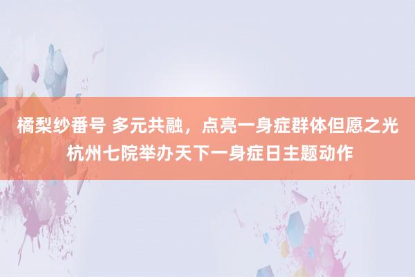橘梨纱番号 多元共融，点亮一身症群体但愿之光 杭州七院举办天下一身症日主题动作