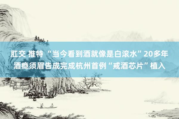 肛交 推特 “当今看到酒就像是白滚水”20多年酒瘾须眉告成完成杭州首例“戒酒芯片”植入