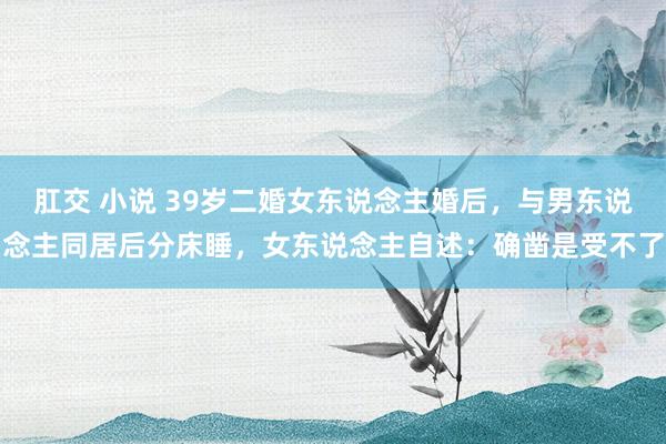 肛交 小说 39岁二婚女东说念主婚后，与男东说念主同居后分床睡，女东说念主自述：确凿是受不了