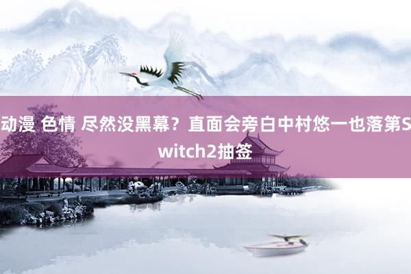 动漫 色情 尽然没黑幕？直面会旁白中村悠一也落第Switch2抽签