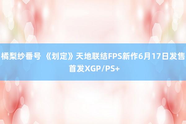 橘梨纱番号 《划定》天地联结FPS新作6月17日发售 首发XGP/PS+