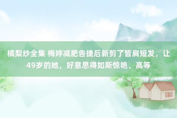 橘梨纱全集 梅婷减肥告捷后新剪了皆肩短发，让49岁的她，好意思得如斯惊艳、高等