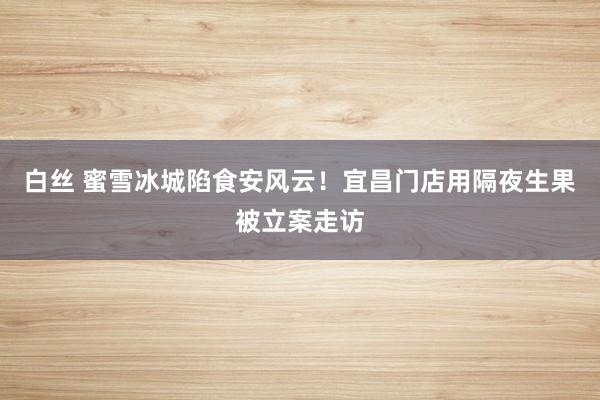 白丝 蜜雪冰城陷食安风云！宜昌门店用隔夜生果被立案走访