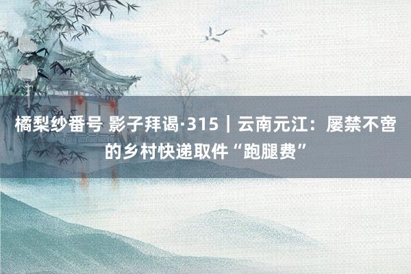 橘梨纱番号 影子拜谒·315｜云南元江：屡禁不啻的乡村快递取件“跑腿费”