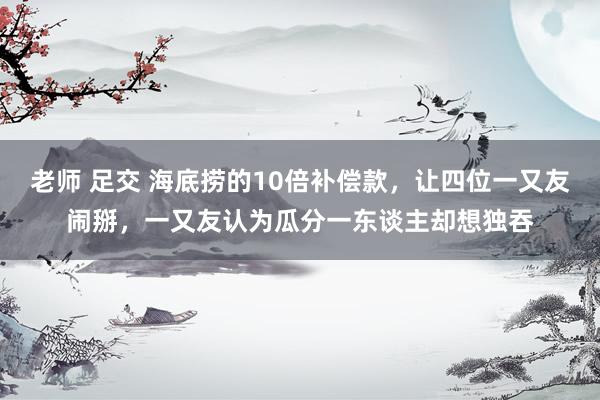 老师 足交 海底捞的10倍补偿款，让四位一又友闹掰，一又友认为瓜分一东谈主却想独吞