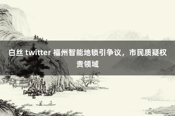 白丝 twitter 福州智能地锁引争议，市民质疑权责领域