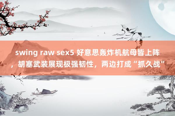 swing raw sex5 好意思轰炸机航母皆上阵，胡塞武装展现极强韧性，两边打成“抓久战”