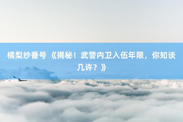橘梨纱番号 《揭秘！武警内卫入伍年限，你知谈几许？》