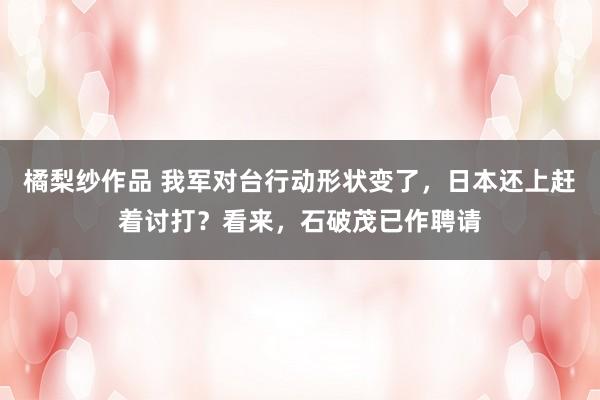 橘梨纱作品 我军对台行动形状变了，日本还上赶着讨打？看来，石破茂已作聘请