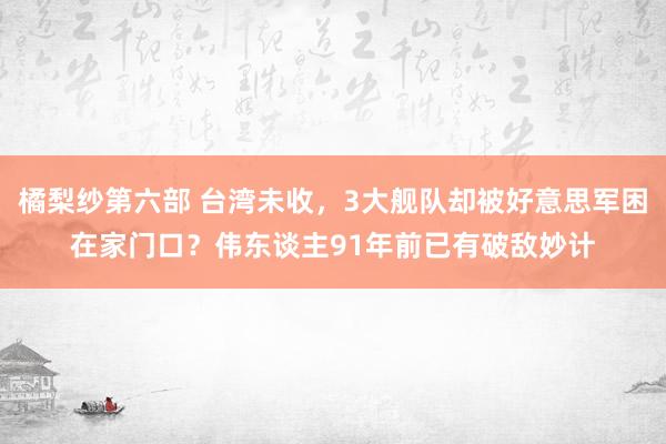 橘梨纱第六部 台湾未收，3大舰队却被好意思军困在家门口？伟东谈主91年前已有破敌妙计