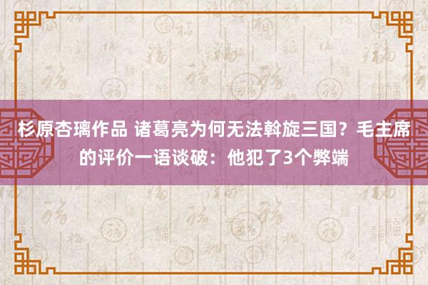 杉原杏璃作品 诸葛亮为何无法斡旋三国？毛主席的评价一语谈破：他犯了3个弊端