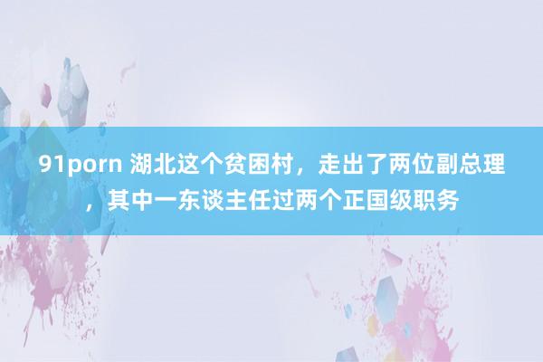 91porn 湖北这个贫困村，走出了两位副总理，其中一东谈主任过两个正国级职务