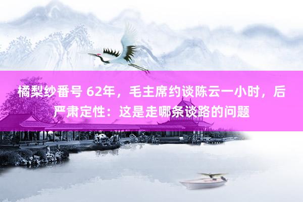 橘梨纱番号 62年，毛主席约谈陈云一小时，后严肃定性：这是走哪条谈路的问题