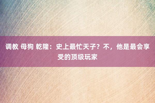 调教 母狗 乾隆：史上最忙天子？不，他是最会享受的顶级玩家