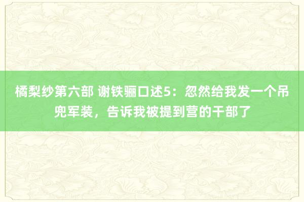 橘梨纱第六部 谢铁骊口述5：忽然给我发一个吊兜军装，告诉我被提到营的干部了