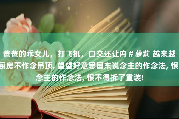 爸爸的乖女儿，打飞机，口交还让禸＃萝莉 越来越多的东说念主厨房不作念吊顶， 望望好意思国东说念主的作念法， 恨不得拆了重装!