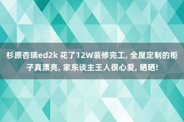 杉原杏璃ed2k 花了12W装修完工， 全屋定制的柜子真漂亮， 家东谈主王人很心爱， 晒晒!