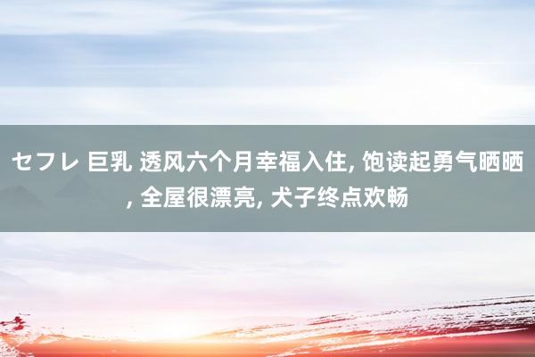 セフレ 巨乳 透风六个月幸福入住， 饱读起勇气晒晒， 全屋很漂亮， 犬子终点欢畅