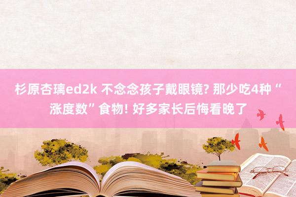 杉原杏璃ed2k 不念念孩子戴眼镜? 那少吃4种“涨度数”食物! 好多家长后悔看晚了