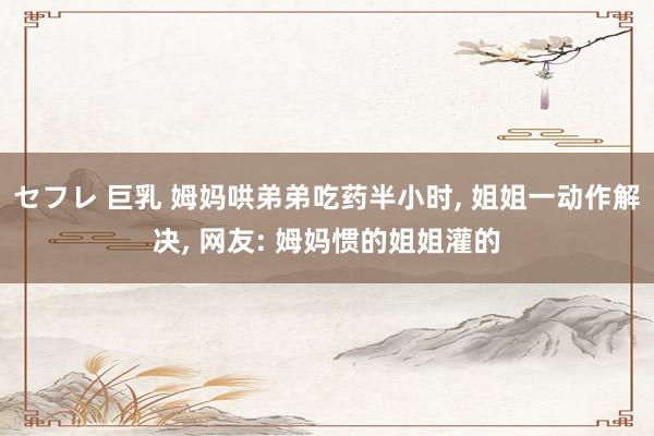 セフレ 巨乳 姆妈哄弟弟吃药半小时， 姐姐一动作解决， 网友: 姆妈惯的姐姐灌的