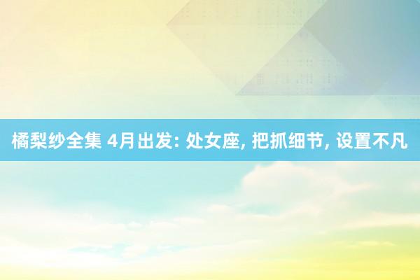 橘梨纱全集 4月出发: 处女座， 把抓细节， 设置不凡