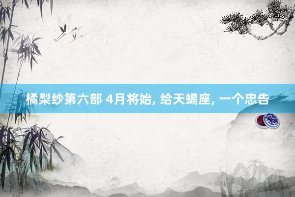 橘梨纱第六部 4月将始， 给天蝎座， 一个忠告