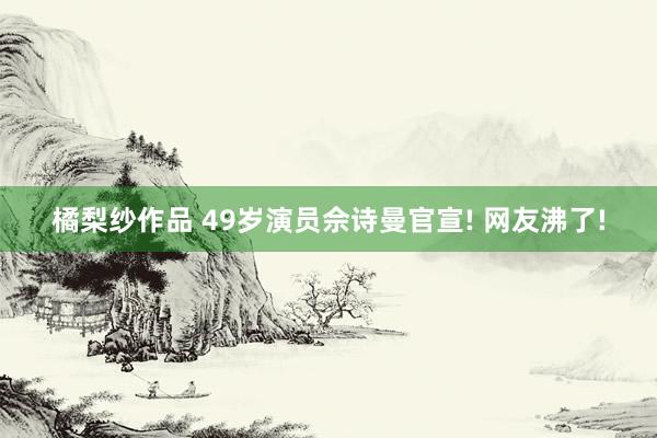 橘梨纱作品 49岁演员佘诗曼官宣! 网友沸了!