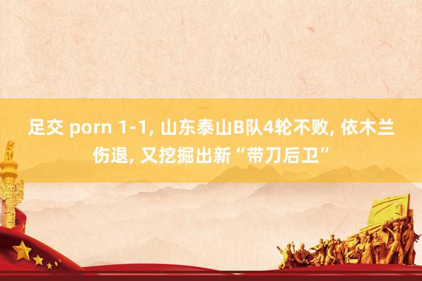 足交 porn 1-1， 山东泰山B队4轮不败， 依木兰伤退， 又挖掘出新“带刀后卫”