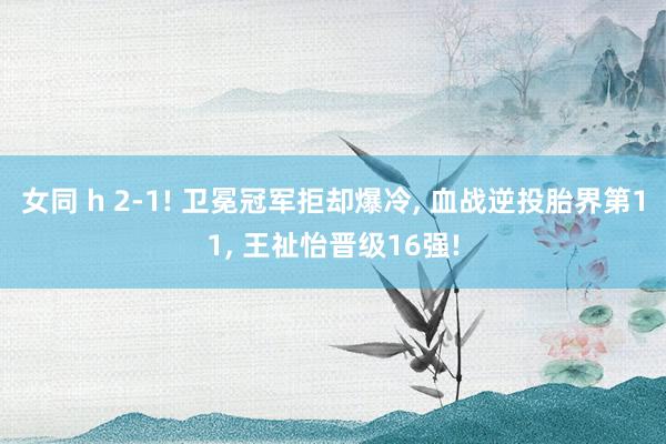 女同 h 2-1! 卫冕冠军拒却爆冷， 血战逆投胎界第11， 王祉怡晋级16强!