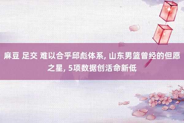 麻豆 足交 难以合乎邱彪体系， 山东男篮曾经的但愿之星， 5项数据创活命新低