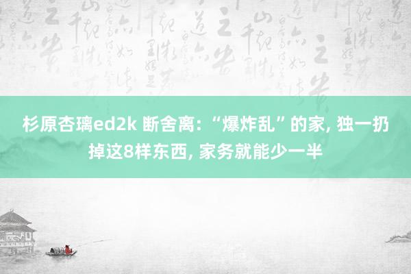 杉原杏璃ed2k 断舍离: “爆炸乱”的家， 独一扔掉这8样东西， 家务就能少一半