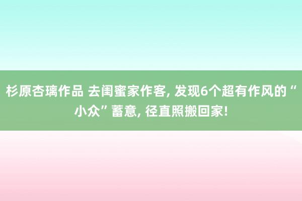 杉原杏璃作品 去闺蜜家作客， 发现6个超有作风的“小众”蓄意， 径直照搬回家!