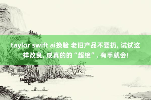 taylor swift ai换脸 老旧产品不要扔， 试试这样改良， 成真的的“超绝”， 有手就会!