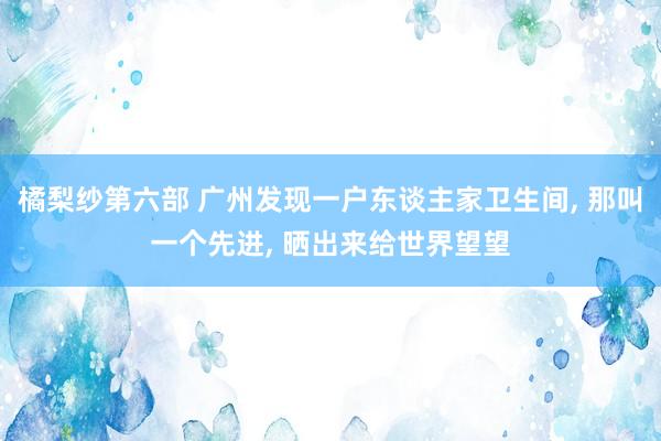 橘梨纱第六部 广州发现一户东谈主家卫生间， 那叫一个先进， 晒出来给世界望望