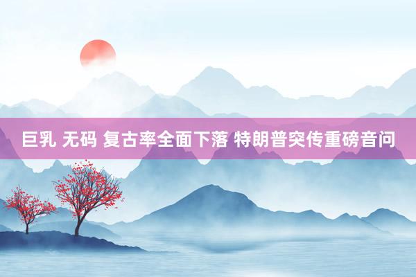巨乳 无码 复古率全面下落 特朗普突传重磅音问