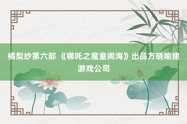 橘梨纱第六部 《哪吒之魔童闹海》出品方晓喻建游戏公司