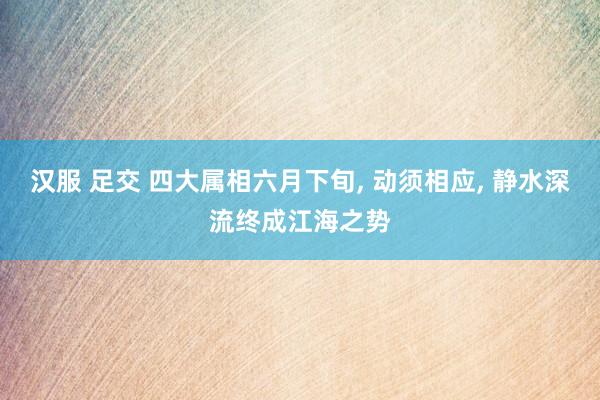 汉服 足交 四大属相六月下旬， 动须相应， 静水深流终成江海之势