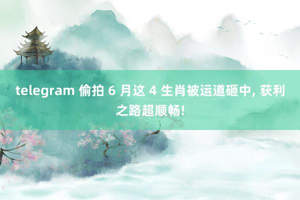 telegram 偷拍 6 月这 4 生肖被运道砸中， 获利之路超顺畅!